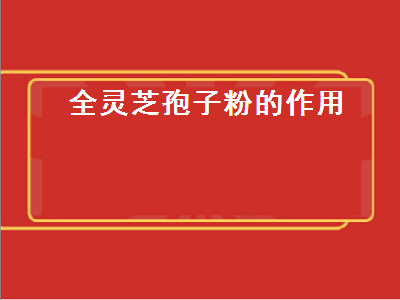 全灵芝孢子粉的作用（灵芝孢子粉的作用与功效）