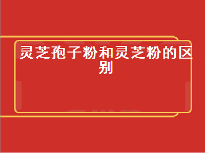 灵芝孢子粉和灵芝粉的区别（灵芝孢子粉和灵芝粉的区别和功效）