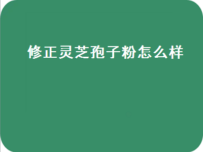 修正灵芝孢子粉怎么样（修正的灵芝孢子粉怎么样）