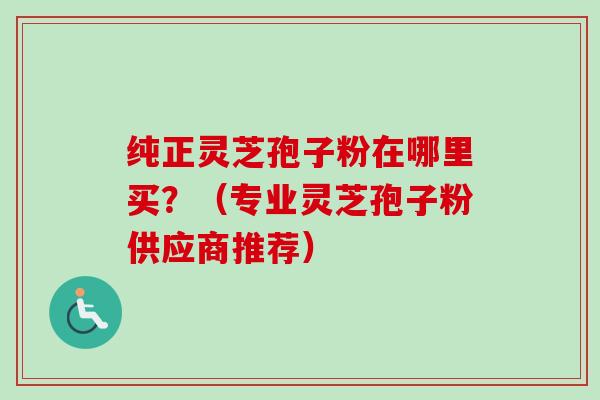 纯正灵芝孢子粉在哪里买？（专业灵芝孢子粉供应商推荐）