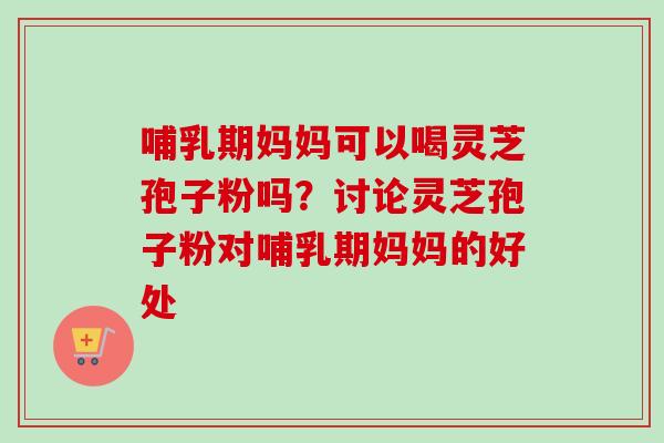 哺乳期妈妈可以喝灵芝孢子粉吗？讨论灵芝孢子粉对哺乳期妈妈的好处