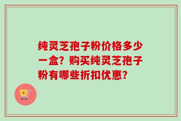纯灵芝孢子粉价格多少一盒？购买纯灵芝孢子粉有哪些折扣优惠？