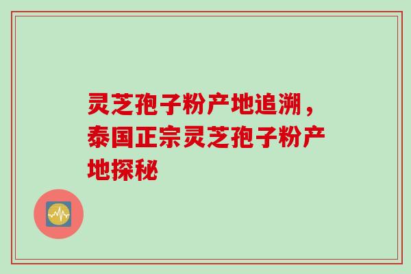 灵芝孢子粉产地追溯，泰国正宗灵芝孢子粉产地探秘