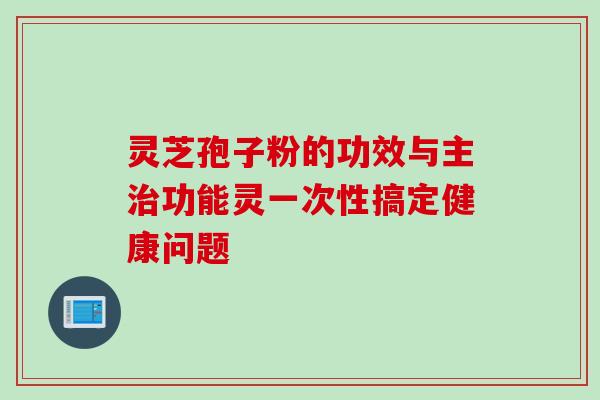 灵芝孢子粉的功效与主治功能灵一次性搞定健康问题