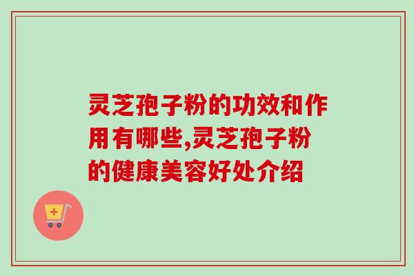 灵芝孢子粉的功效和作用有哪些,灵芝孢子粉的健康美容好处介绍