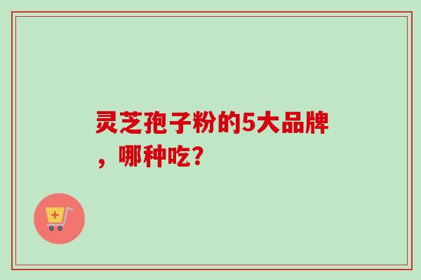 灵芝孢子粉的5大品牌，哪种吃？