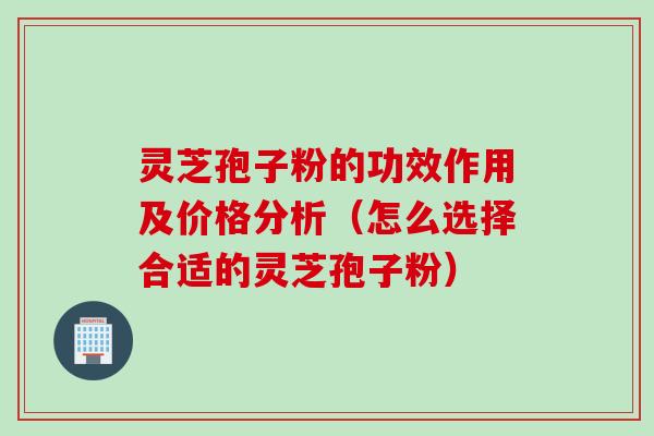 灵芝孢子粉的功效作用及价格分析（怎么选择合适的灵芝孢子粉）