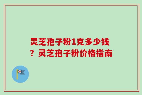 灵芝孢子粉1克多少钱？灵芝孢子粉价格指南