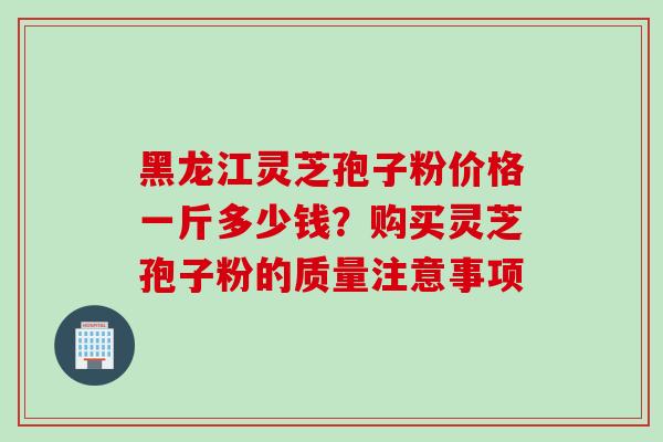 黑龙江灵芝孢子粉价格一斤多少钱？购买灵芝孢子粉的质量注意事项