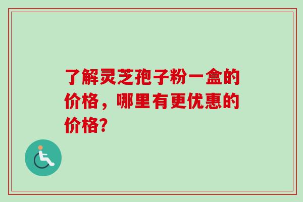 了解灵芝孢子粉一盒的价格，哪里有更优惠的价格？
