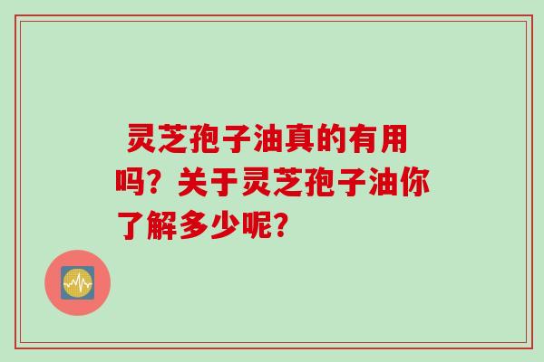  灵芝孢子油真的有用吗？关于灵芝孢子油你了解多少呢？