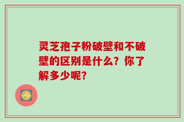 灵芝孢子粉破壁和不破壁的区别是什么？你了解多少呢？