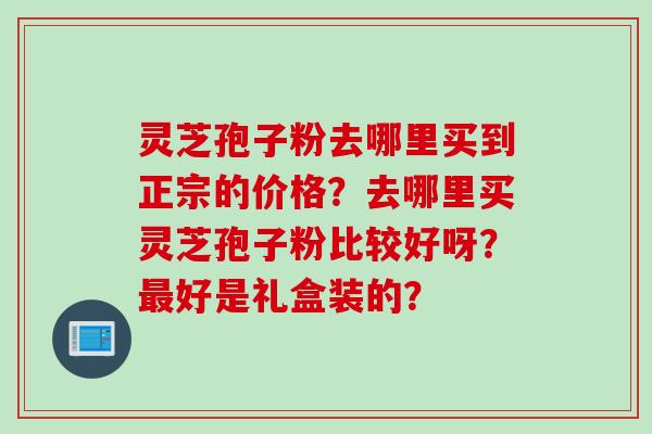 灵芝孢子粉去哪里买到正宗的价格？去哪里买灵芝孢子粉比较好呀？最好是礼盒装的？