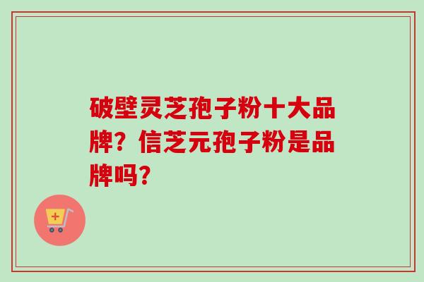 破壁灵芝孢子粉十大品牌？信芝元孢子粉是品牌吗？