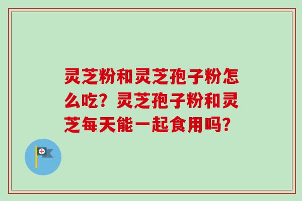 灵芝粉和灵芝孢子粉怎么吃？灵芝孢子粉和灵芝每天能一起食用吗？