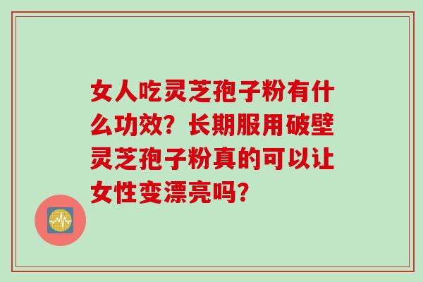 女人吃灵芝孢子粉有什么功效？长期服用破壁灵芝孢子粉真的可以让女性变漂亮吗？