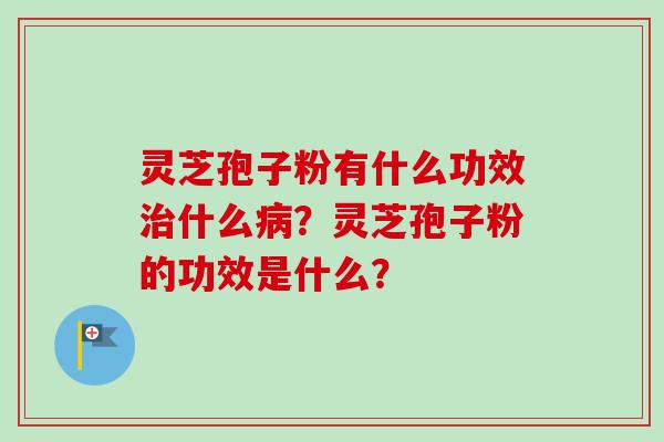灵芝孢子粉有什么功效治什么病？灵芝孢子粉的功效是什么？