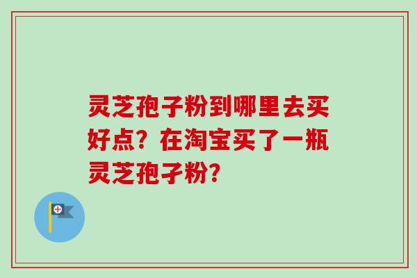灵芝孢子粉到哪里去买好点？在淘宝买了一瓶灵芝孢孑粉？