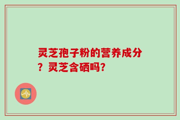 灵芝孢子粉的营养成分？灵芝含硒吗？