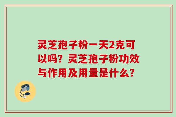 灵芝孢子粉一天2克可以吗？灵芝孢子粉功效与作用及用量是什么？