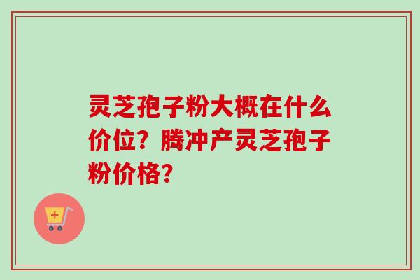 灵芝孢子粉大概在什么价位？腾冲产灵芝孢子粉价格？