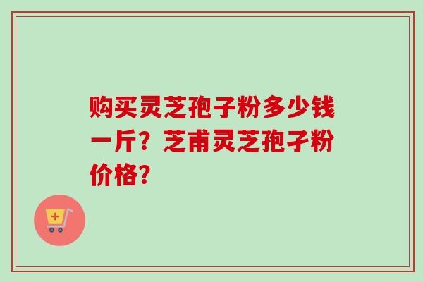 购买灵芝孢子粉多少钱一斤？芝甫灵芝孢孑粉价格？