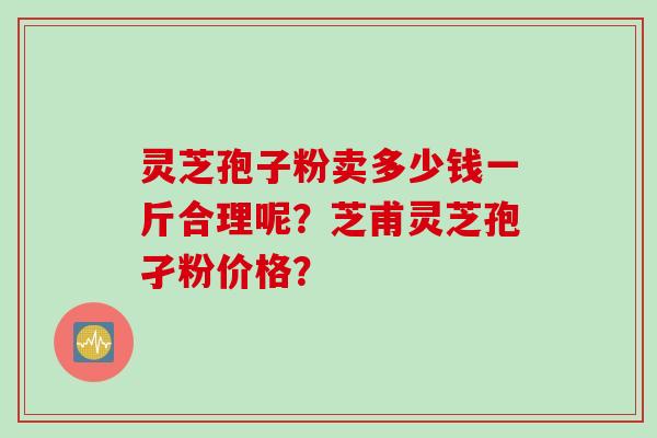 灵芝孢子粉卖多少钱一斤合理呢？芝甫灵芝孢孑粉价格？