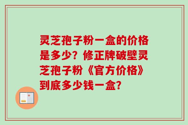 灵芝孢子粉一盒的价格是多少？修正牌破壁灵芝孢子粉《官方价格》到底多少钱一盒？