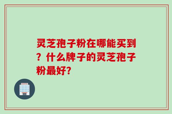 灵芝孢子粉在哪能买到？什么牌子的灵芝孢子粉最好？