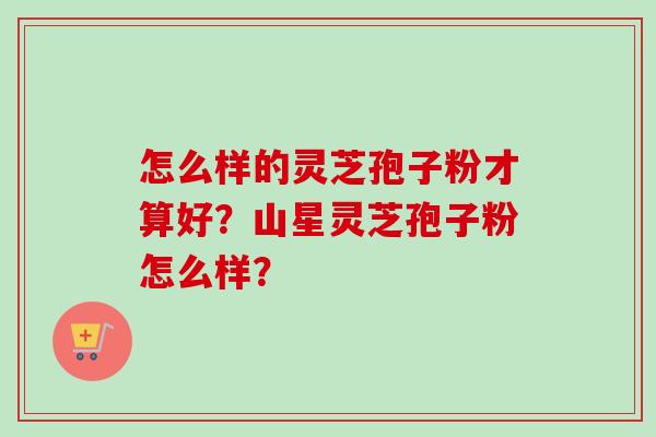 怎么样的灵芝孢子粉才算好？山星灵芝孢子粉怎么样？