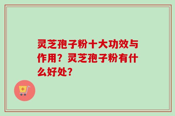 灵芝孢子粉十大功效与作用？灵芝孢子粉有什么好处？