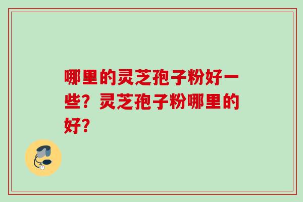 哪里的灵芝孢子粉好一些？灵芝孢子粉哪里的好？