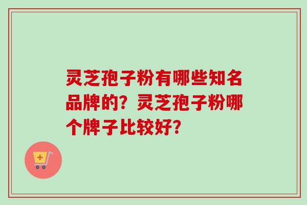 灵芝孢子粉有哪些知名品牌的？灵芝孢子粉哪个牌子比较好？