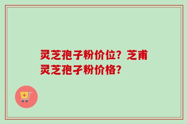 灵芝孢子粉价位?芝甫灵芝孢孑粉价格? 灵芝孢子粉价位?芝甫灵芝孢孑粉价格?