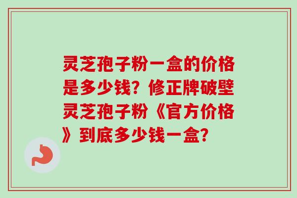 灵芝孢子粉一盒的价格是多少钱？修正牌破壁灵芝孢子粉《官方价格》到底多少钱一盒？