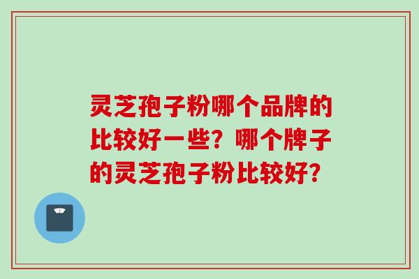 灵芝孢子粉哪个品牌的比较好一些?哪个牌子的灵芝孢子粉比较好? 灵芝孢子粉哪个品牌的比较好一些?哪个牌子的灵芝孢子粉比较好?