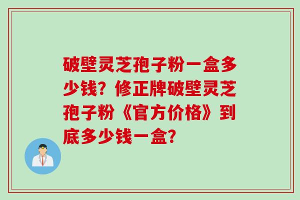 破壁灵芝孢子粉一盒多少钱?修正牌破壁灵芝孢子粉《官方价格》到底多少钱一盒? 破壁灵芝孢子粉一盒多少钱?修正牌破壁灵芝孢子粉《官方价格》到底多少钱一盒?