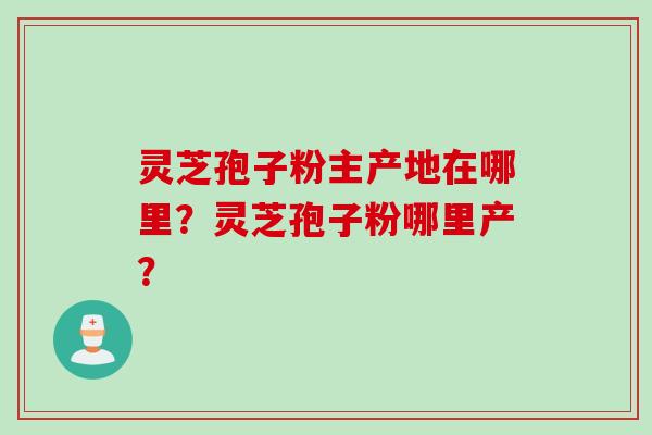 灵芝孢子粉主产地在哪里？灵芝孢子粉哪里产？