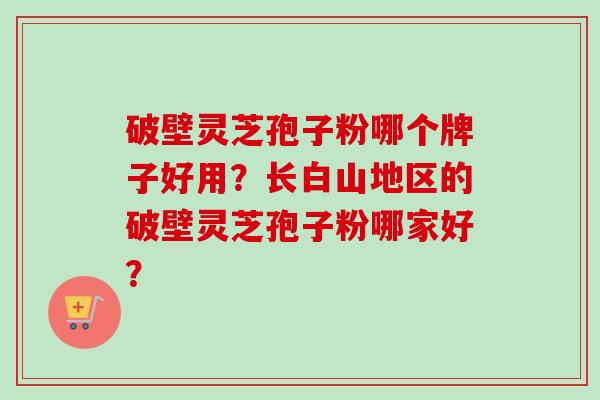 破壁灵芝孢子粉哪个牌子好用？长白山地区的破壁灵芝孢子粉哪家好？