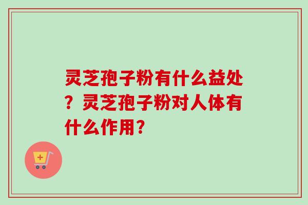 灵芝孢子粉有什么益处？灵芝孢子粉对人体有什么作用？