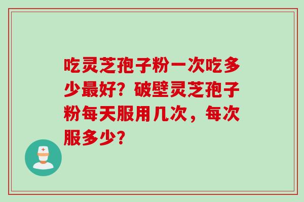 吃灵芝孢子粉一次吃多少好？破壁灵芝孢子粉每天服用几次，每次服多少？