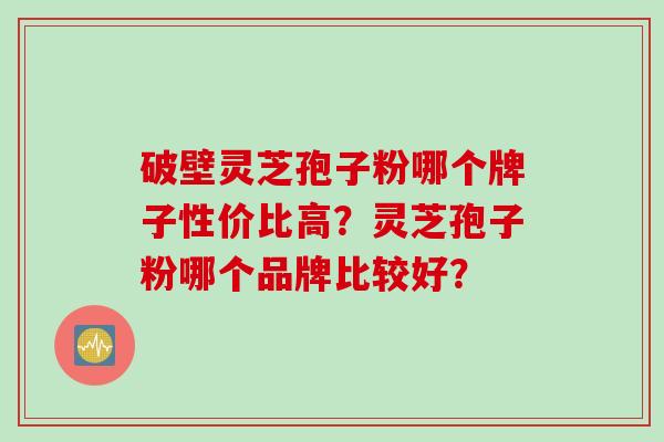 破壁灵芝孢子粉哪个牌子性价比高？灵芝孢子粉哪个品牌比较好？