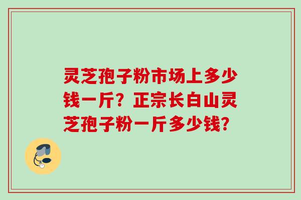 灵芝孢子粉市场上多少钱一斤?正宗长白山灵芝孢子粉一斤多少钱? 灵芝孢子粉市场上多少钱一斤?正宗长白山灵芝孢子粉一斤多少钱?