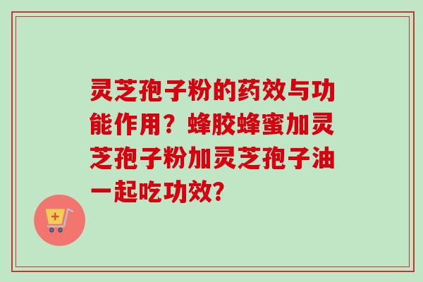 灵芝孢子粉的药效与功能作用？蜂胶蜂蜜加灵芝孢子粉加灵芝孢子油一起吃功效？