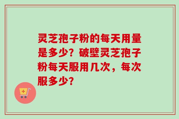 灵芝孢子粉的每天用量是多少？破壁灵芝孢子粉每天服用几次，每次服多少？