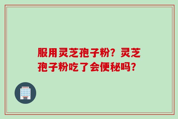 服用灵芝孢子粉？灵芝孢子粉吃了会便秘吗？