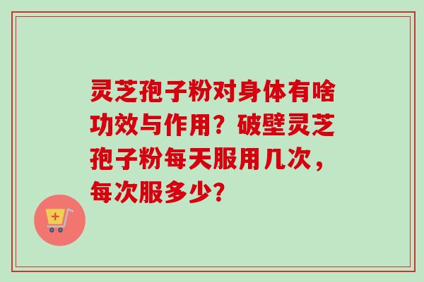灵芝孢子粉对身体有啥功效与作用？破壁灵芝孢子粉每天服用几次，每次服多少？