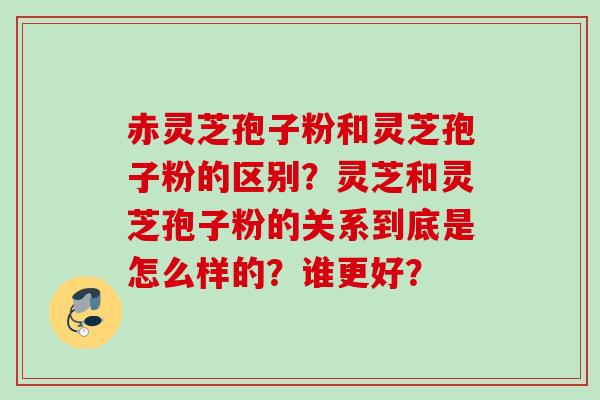 赤灵芝孢子粉和灵芝孢子粉的区别？灵芝和灵芝孢子粉的关系到底是怎么样的？谁更好？