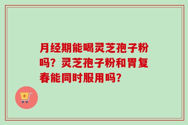 月经期能喝灵芝孢子粉吗？灵芝孢子粉和胃复春能同时服用吗？