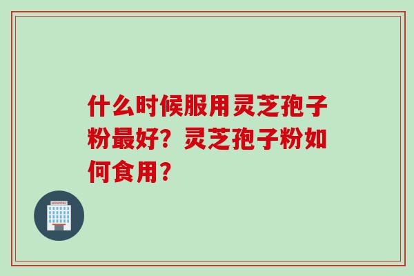 什么时候服用灵芝孢子粉最好？灵芝孢子粉如何食用？